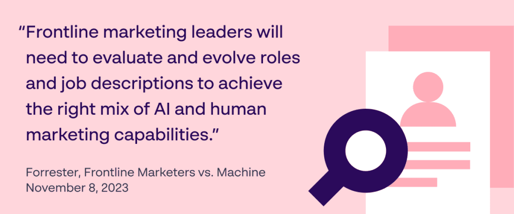 Frontline marketing leaders will need to evaluate and evolve roles and job descriptions to achieve the right mix of AI and human marketing capabilities. - Forrester